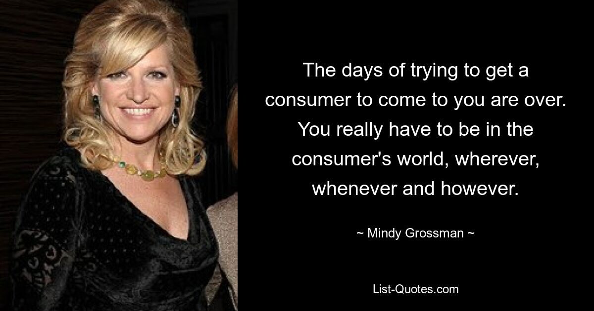 The days of trying to get a consumer to come to you are over. You really have to be in the consumer's world, wherever, whenever and however. — © Mindy Grossman