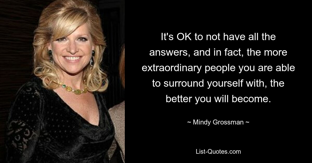 It's OK to not have all the answers, and in fact, the more extraordinary people you are able to surround yourself with, the better you will become. — © Mindy Grossman