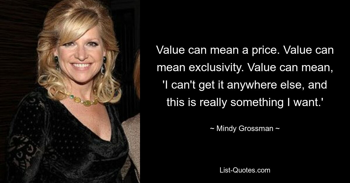 Value can mean a price. Value can mean exclusivity. Value can mean, 'I can't get it anywhere else, and this is really something I want.' — © Mindy Grossman