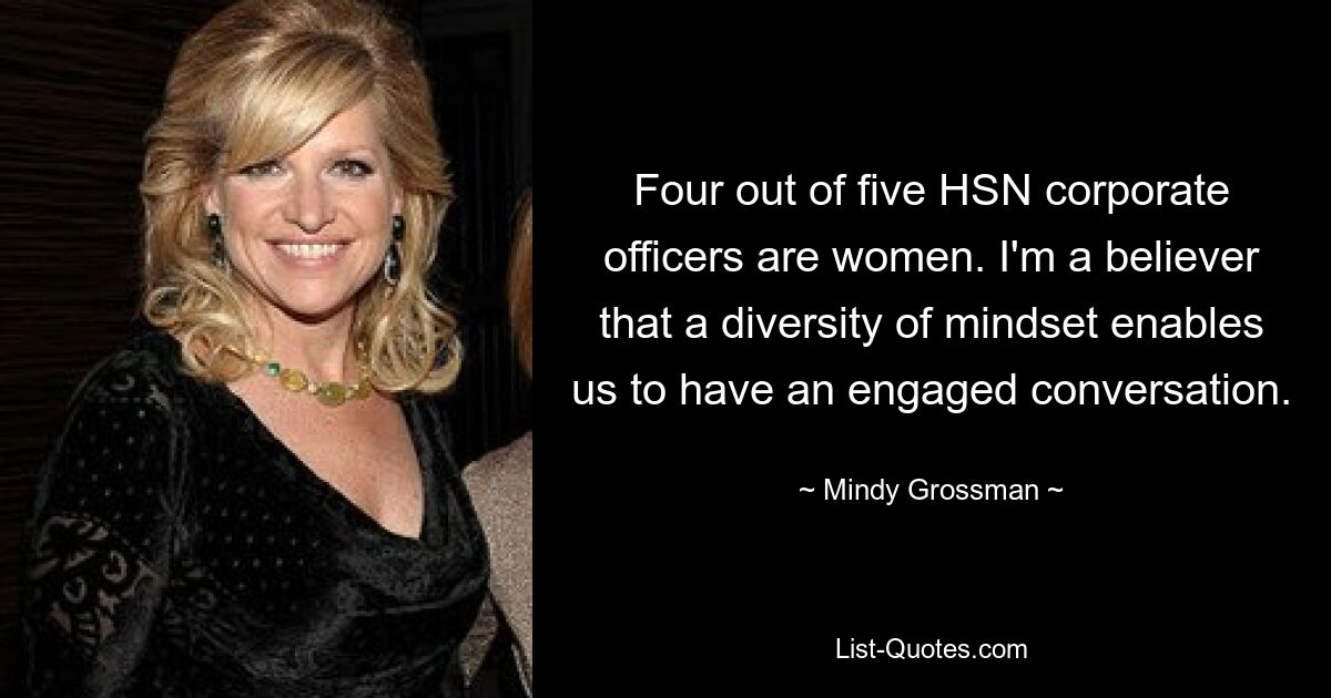 Four out of five HSN corporate officers are women. I'm a believer that a diversity of mindset enables us to have an engaged conversation. — © Mindy Grossman