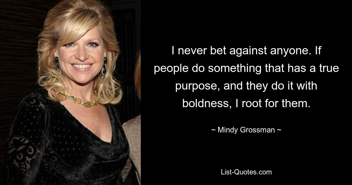 I never bet against anyone. If people do something that has a true purpose, and they do it with boldness, I root for them. — © Mindy Grossman