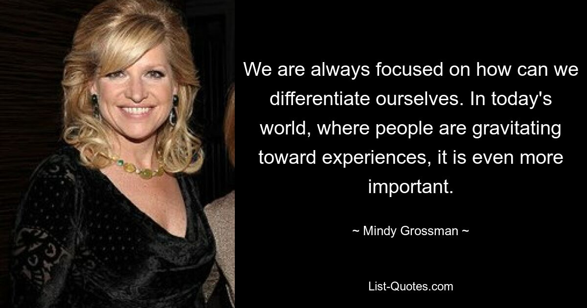 We are always focused on how can we differentiate ourselves. In today's world, where people are gravitating toward experiences, it is even more important. — © Mindy Grossman