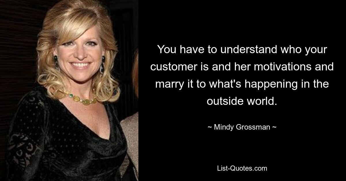 You have to understand who your customer is and her motivations and marry it to what's happening in the outside world. — © Mindy Grossman