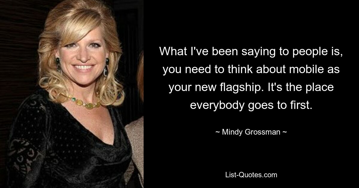 What I've been saying to people is, you need to think about mobile as your new flagship. It's the place everybody goes to first. — © Mindy Grossman