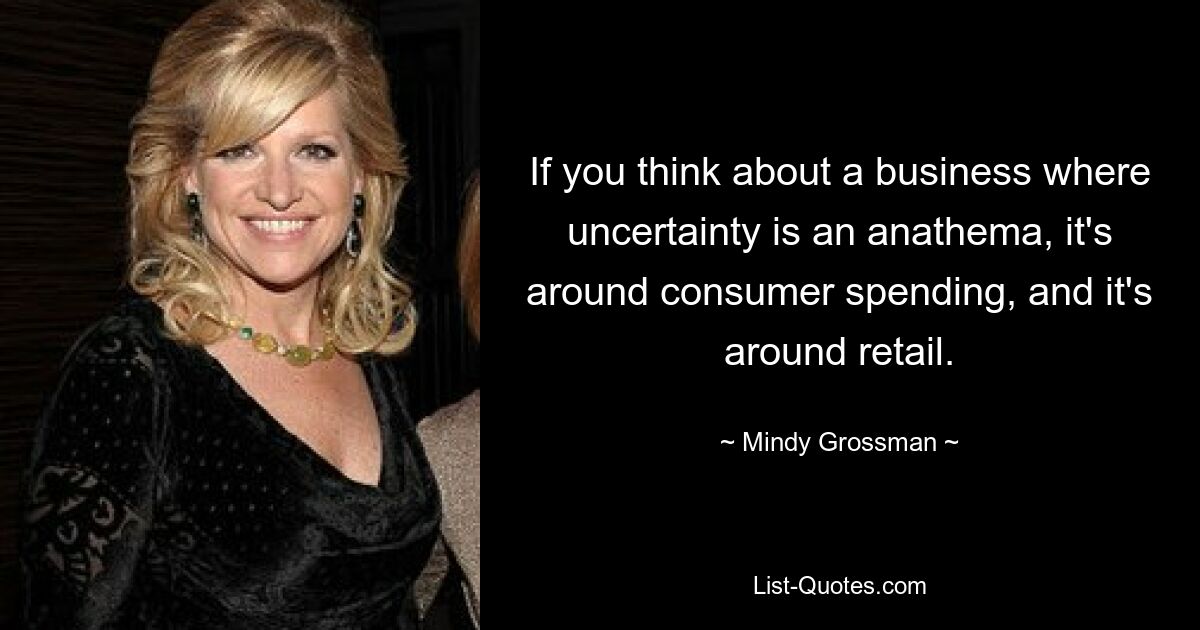 If you think about a business where uncertainty is an anathema, it's around consumer spending, and it's around retail. — © Mindy Grossman