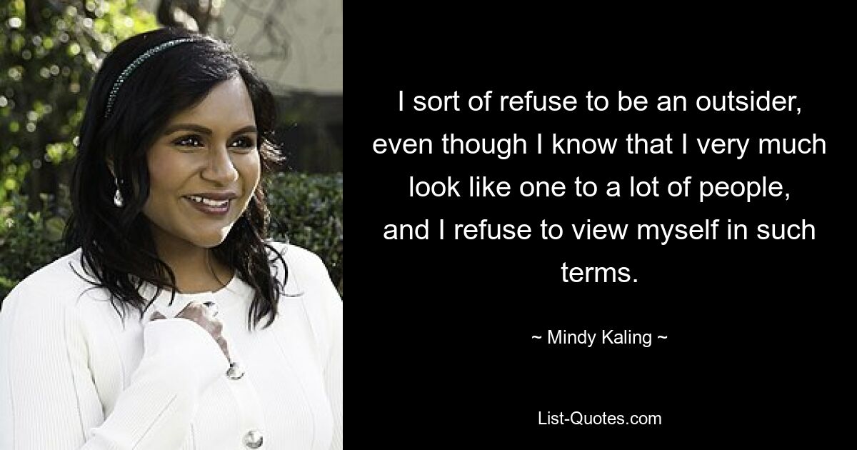 I sort of refuse to be an outsider, even though I know that I very much look like one to a lot of people, and I refuse to view myself in such terms. — © Mindy Kaling