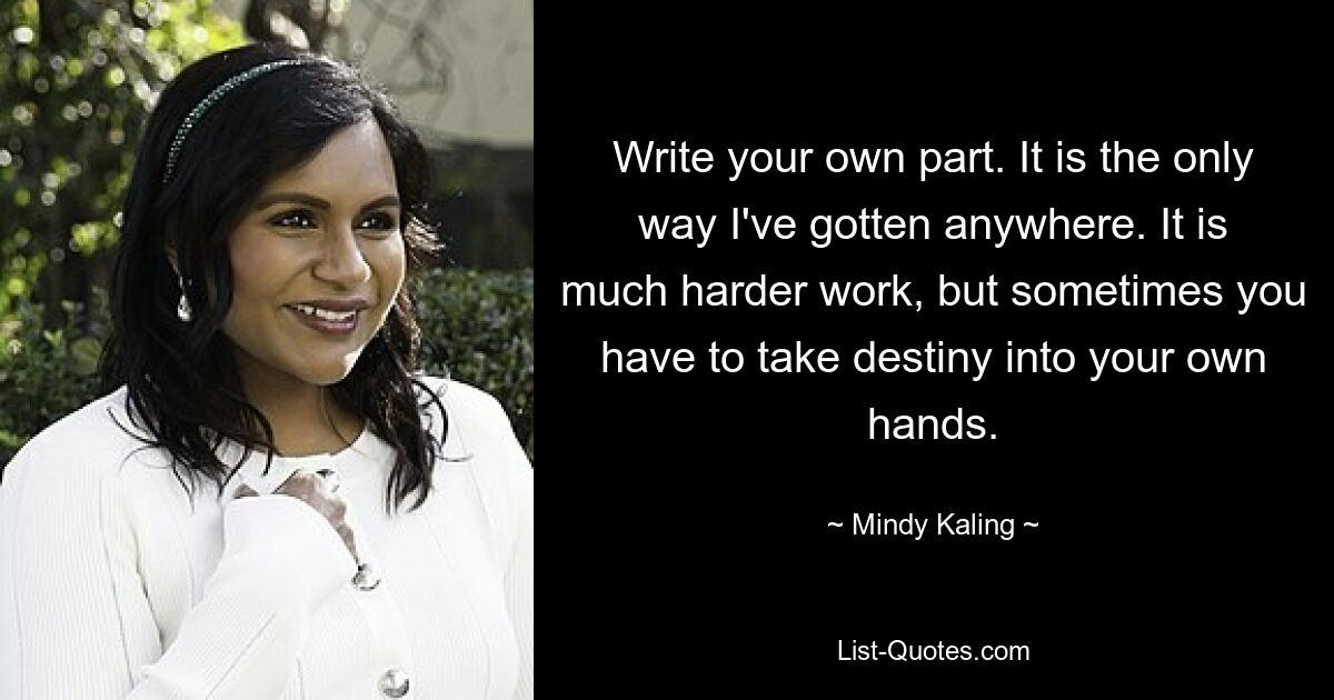 Write your own part. It is the only way I've gotten anywhere. It is much harder work, but sometimes you have to take destiny into your own hands. — © Mindy Kaling