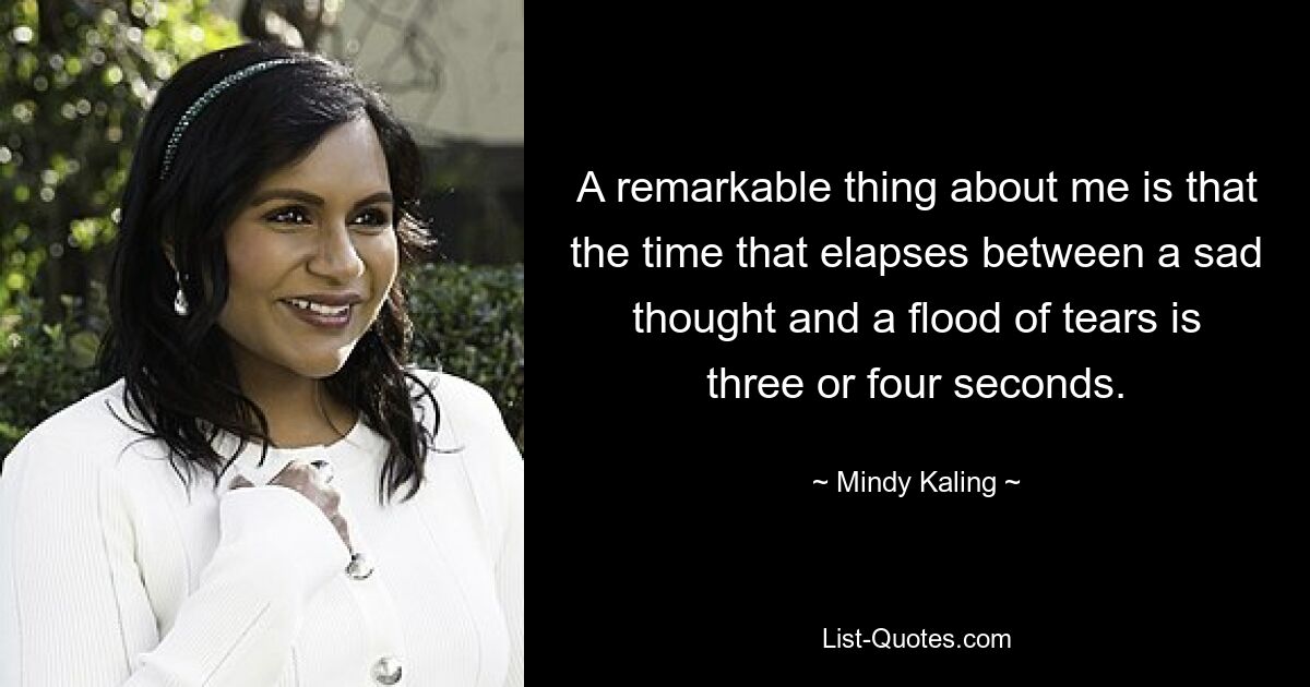 A remarkable thing about me is that the time that elapses between a sad thought and a flood of tears is three or four seconds. — © Mindy Kaling