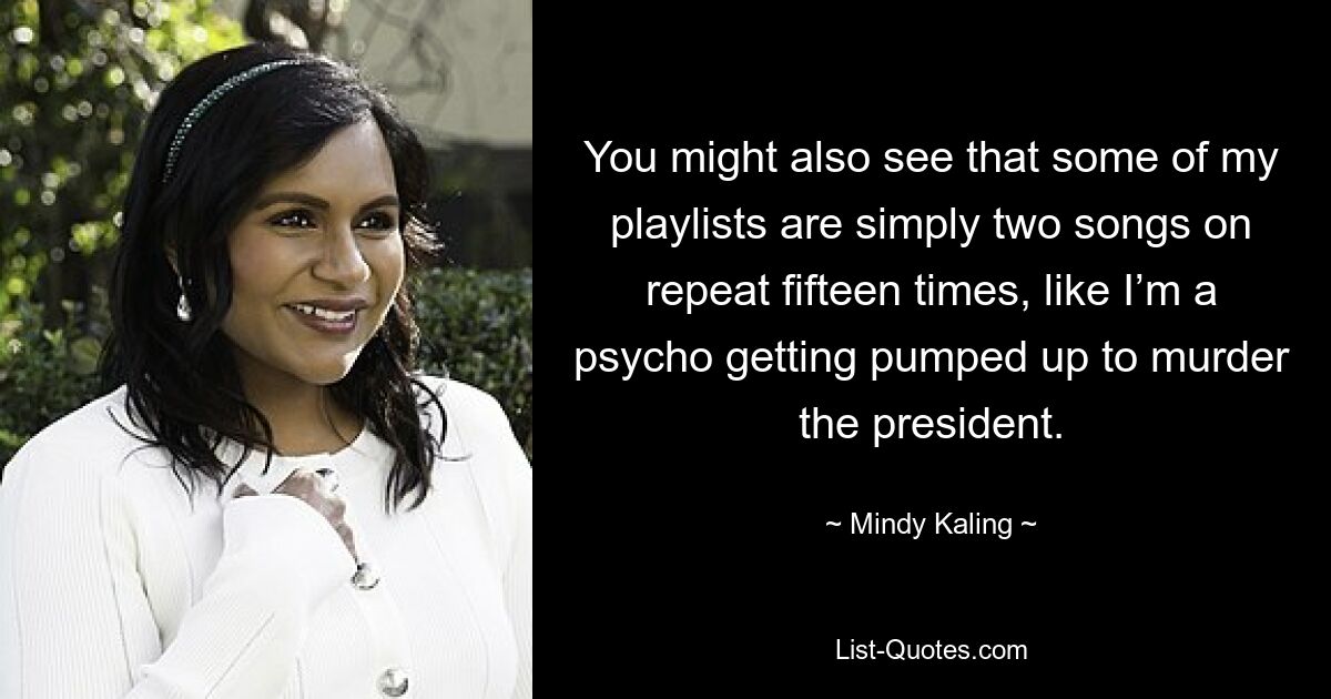 You might also see that some of my playlists are simply two songs on repeat fifteen times, like I’m a psycho getting pumped up to murder the president. — © Mindy Kaling