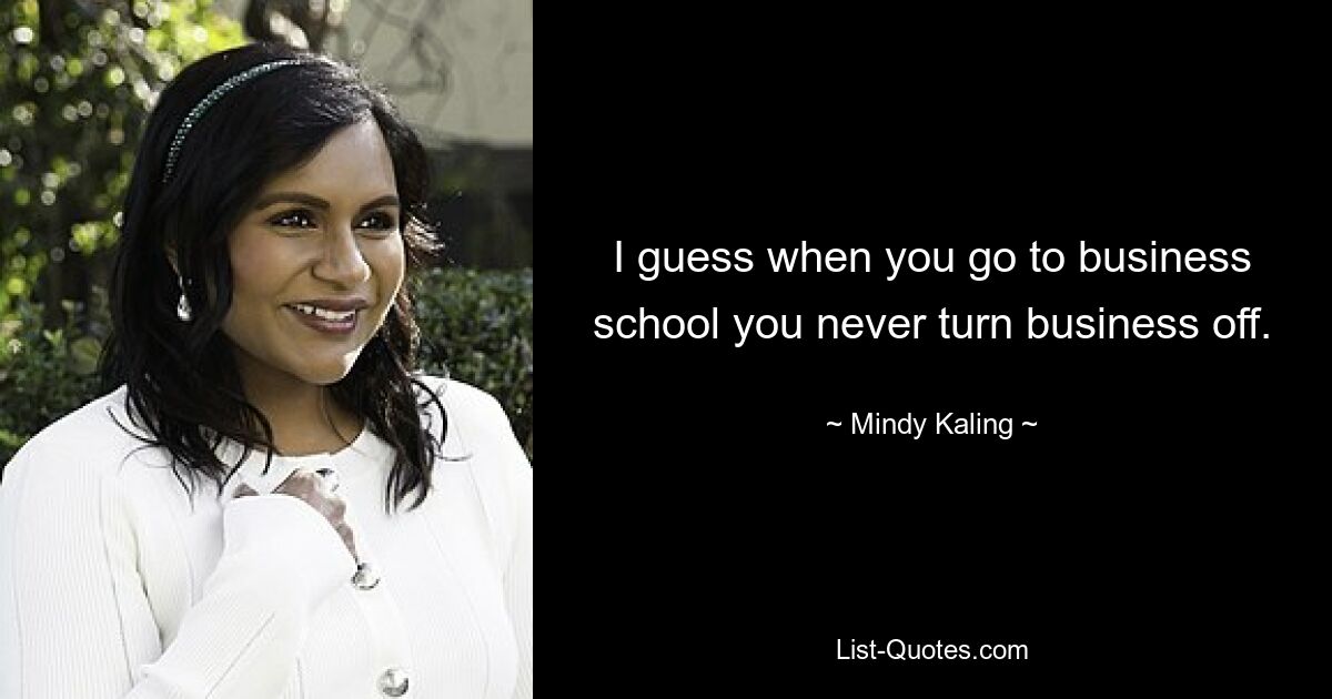 I guess when you go to business school you never turn business off. — © Mindy Kaling