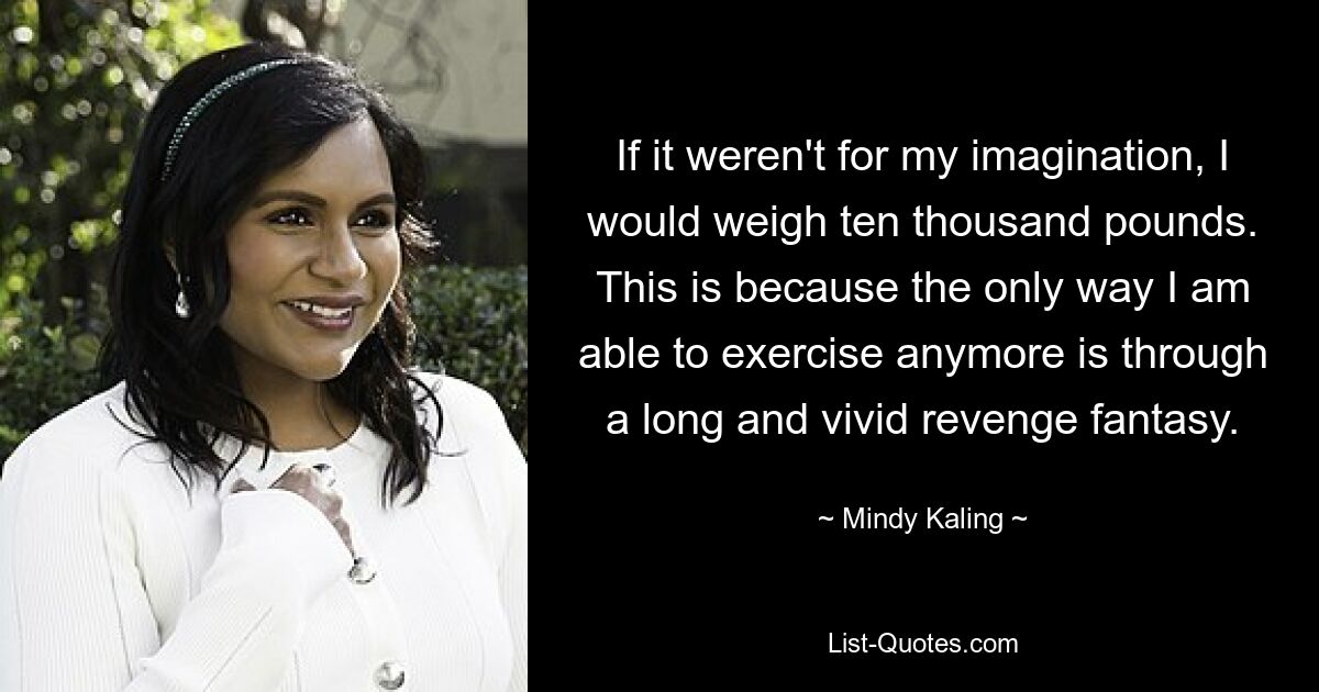 If it weren't for my imagination, I would weigh ten thousand pounds. This is because the only way I am able to exercise anymore is through a long and vivid revenge fantasy. — © Mindy Kaling