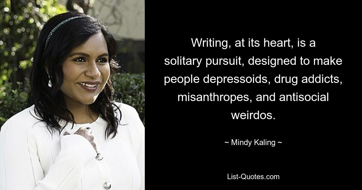 Writing, at its heart, is a solitary pursuit, designed to make people depressoids, drug addicts, misanthropes, and antisocial weirdos. — © Mindy Kaling