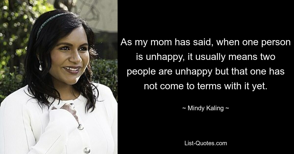 As my mom has said, when one person is unhappy, it usually means two people are unhappy but that one has not come to terms with it yet. — © Mindy Kaling