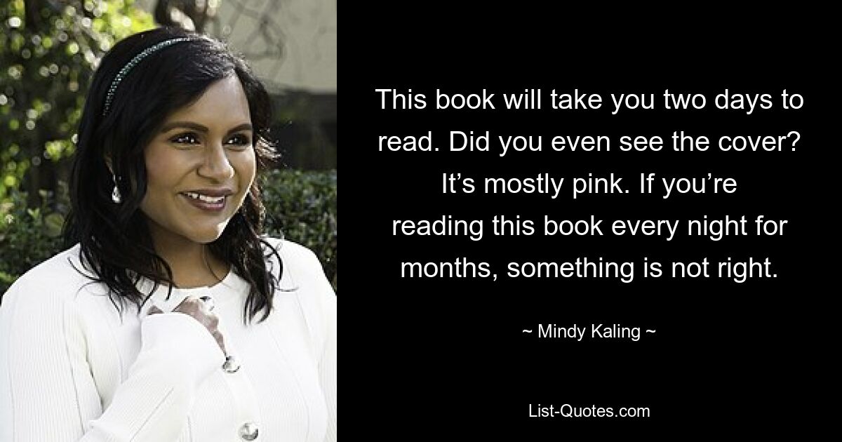 This book will take you two days to read. Did you even see the cover? It’s mostly pink. If you’re reading this book every night for months, something is not right. — © Mindy Kaling