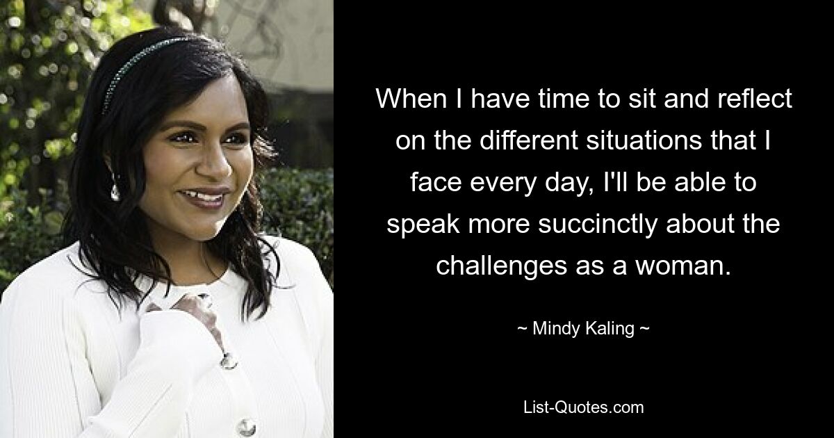 When I have time to sit and reflect on the different situations that I face every day, I'll be able to speak more succinctly about the challenges as a woman. — © Mindy Kaling