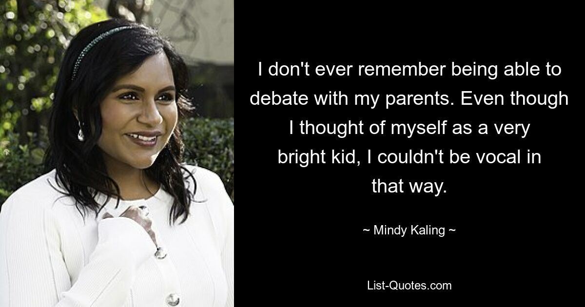 I don't ever remember being able to debate with my parents. Even though I thought of myself as a very bright kid, I couldn't be vocal in that way. — © Mindy Kaling