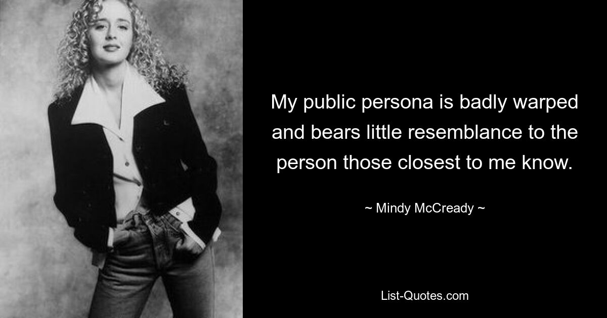 My public persona is badly warped and bears little resemblance to the person those closest to me know. — © Mindy McCready