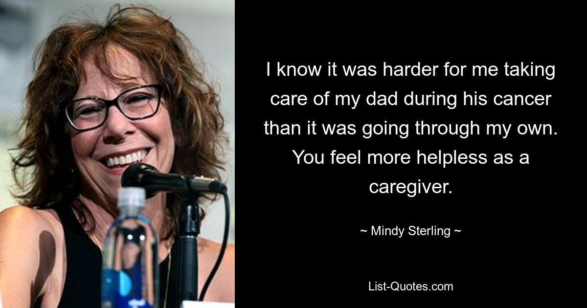 I know it was harder for me taking care of my dad during his cancer than it was going through my own. You feel more helpless as a caregiver. — © Mindy Sterling