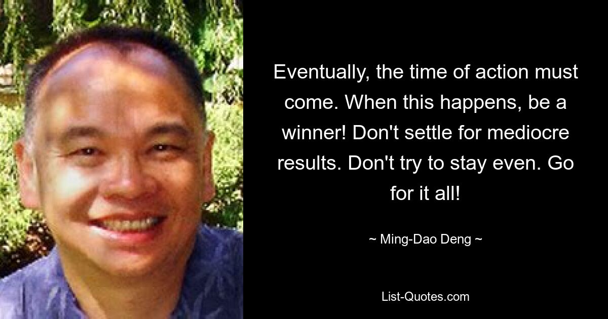 Eventually, the time of action must come. When this happens, be a winner! Don't settle for mediocre results. Don't try to stay even. Go for it all! — © Ming-Dao Deng