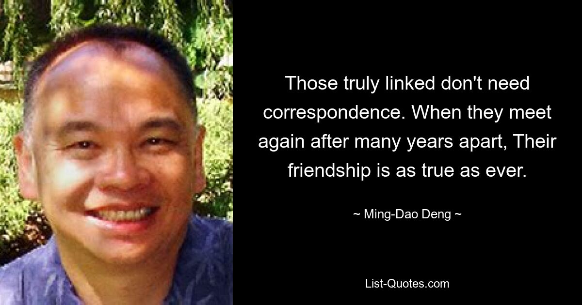 Those truly linked don't need correspondence. When they meet again after many years apart, Their friendship is as true as ever. — © Ming-Dao Deng