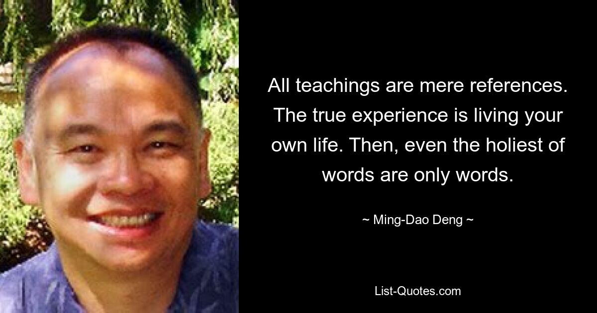 All teachings are mere references. The true experience is living your own life. Then, even the holiest of words are only words. — © Ming-Dao Deng