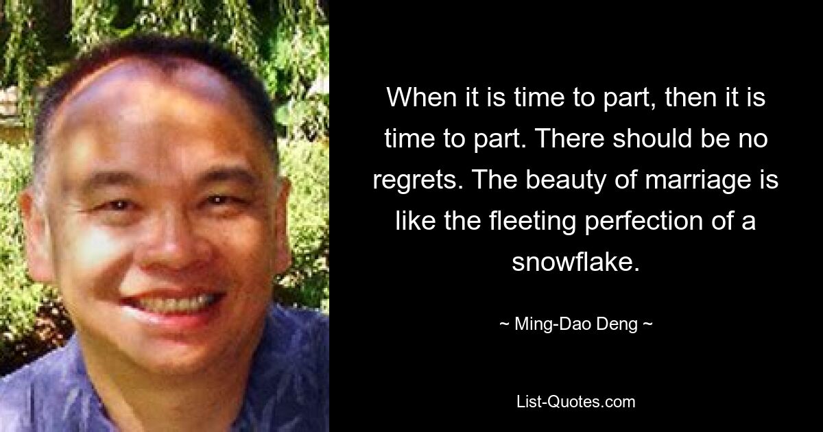 When it is time to part, then it is time to part. There should be no regrets. The beauty of marriage is like the fleeting perfection of a snowflake. — © Ming-Dao Deng