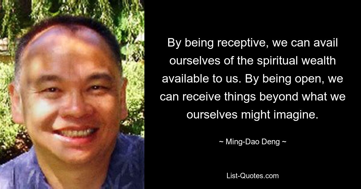 By being receptive, we can avail ourselves of the spiritual wealth available to us. By being open, we can receive things beyond what we ourselves might imagine. — © Ming-Dao Deng