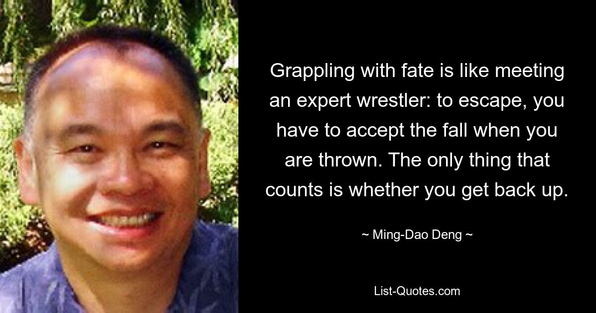 Grappling with fate is like meeting an expert wrestler: to escape, you have to accept the fall when you are thrown. The only thing that counts is whether you get back up. — © Ming-Dao Deng