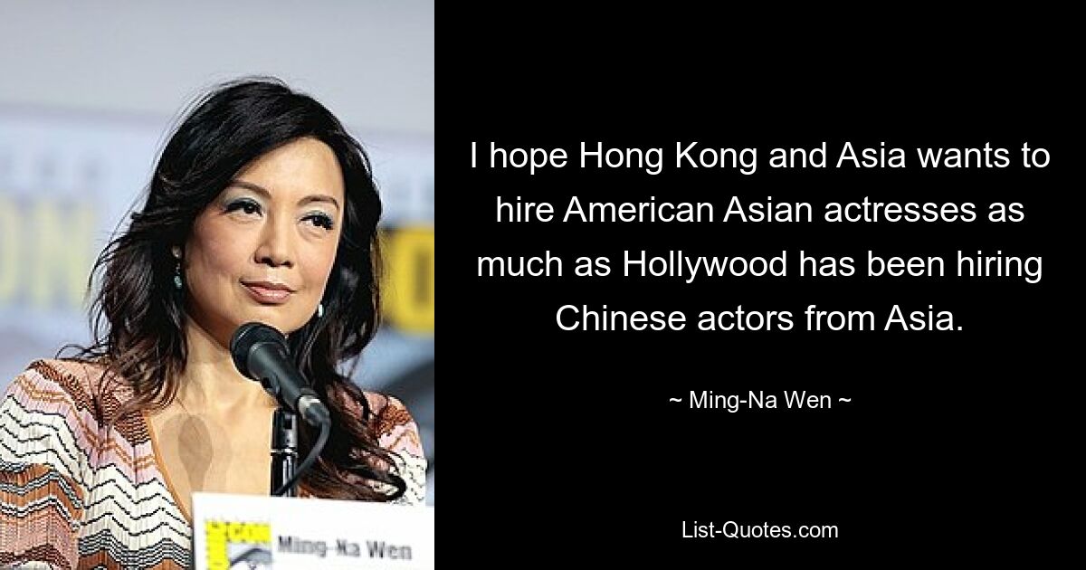 I hope Hong Kong and Asia wants to hire American Asian actresses as much as Hollywood has been hiring Chinese actors from Asia. — © Ming-Na Wen