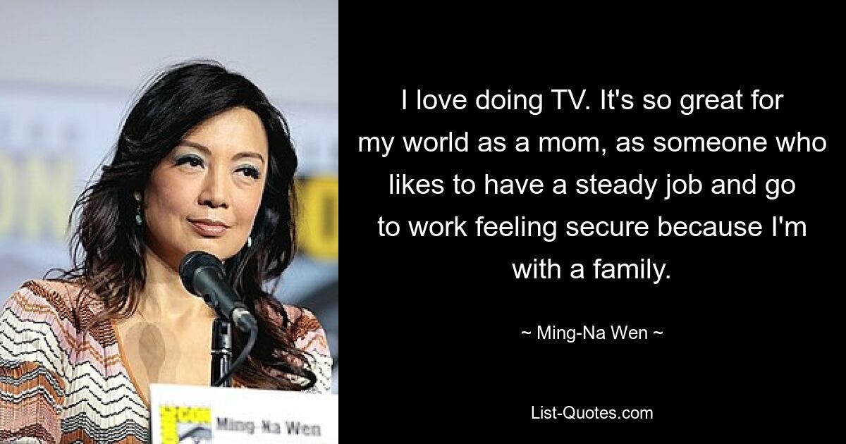 I love doing TV. It's so great for my world as a mom, as someone who likes to have a steady job and go to work feeling secure because I'm with a family. — © Ming-Na Wen