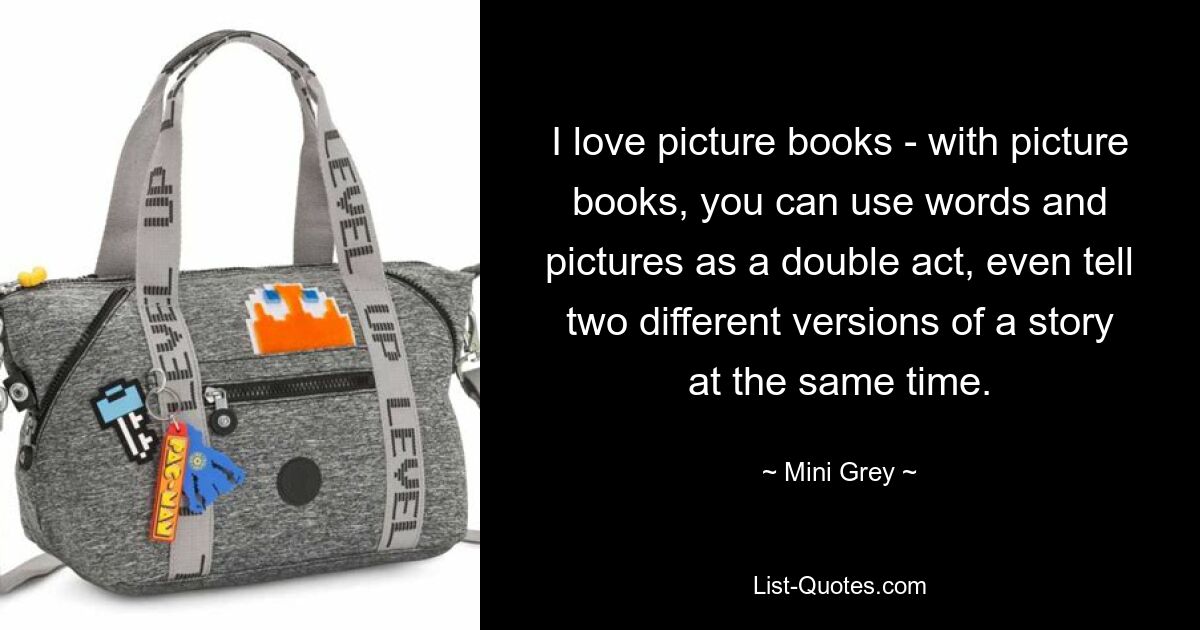 I love picture books - with picture books, you can use words and pictures as a double act, even tell two different versions of a story at the same time. — © Mini Grey