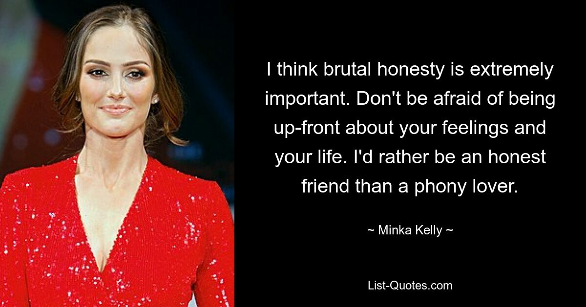 I think brutal honesty is extremely important. Don't be afraid of being up-front about your feelings and your life. I'd rather be an honest friend than a phony lover. — © Minka Kelly