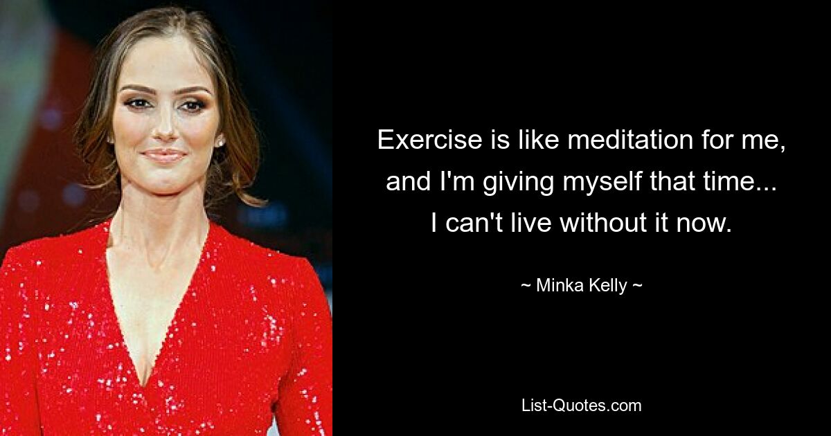 Exercise is like meditation for me, and I'm giving myself that time... I can't live without it now. — © Minka Kelly