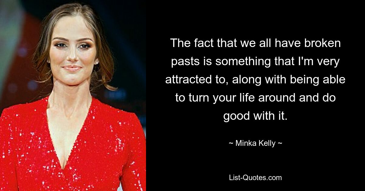 The fact that we all have broken pasts is something that I'm very attracted to, along with being able to turn your life around and do good with it. — © Minka Kelly