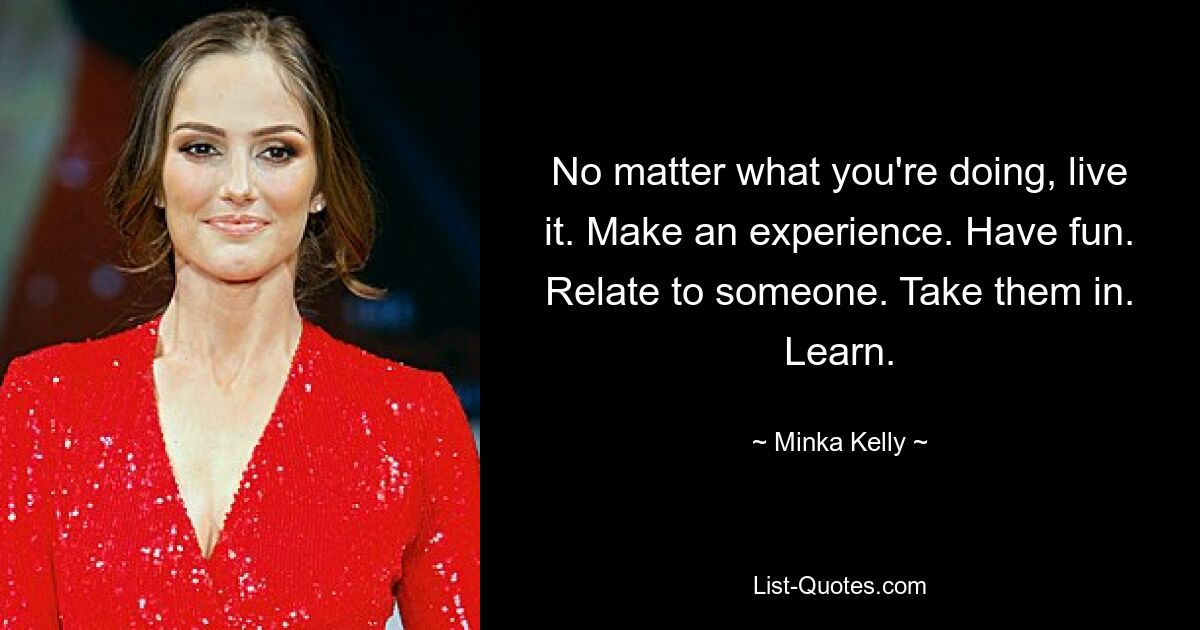 No matter what you're doing, live it. Make an experience. Have fun. Relate to someone. Take them in. Learn. — © Minka Kelly