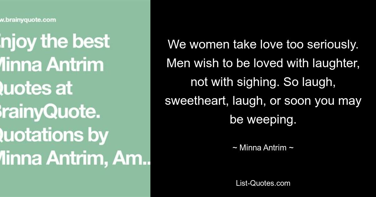 We women take love too seriously. Men wish to be loved with laughter, not with sighing. So laugh, sweetheart, laugh, or soon you may be weeping. — © Minna Antrim