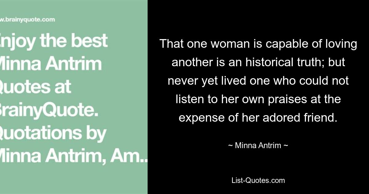 That one woman is capable of loving another is an historical truth; but never yet lived one who could not listen to her own praises at the expense of her adored friend. — © Minna Antrim