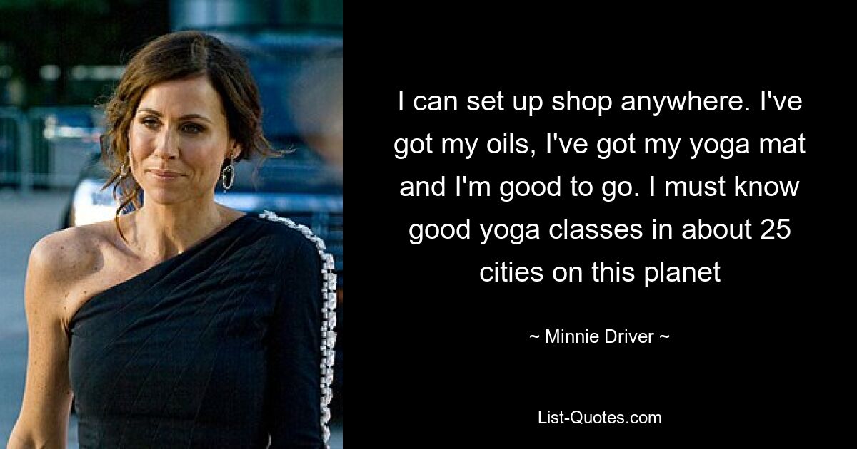 I can set up shop anywhere. I've got my oils, I've got my yoga mat and I'm good to go. I must know good yoga classes in about 25 cities on this planet — © Minnie Driver