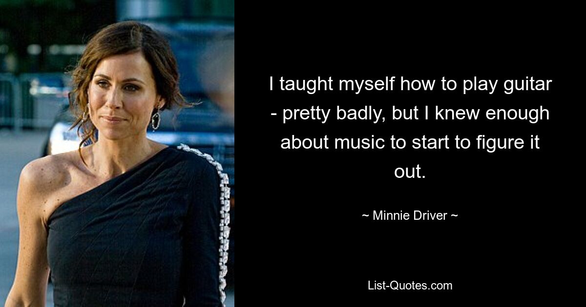 I taught myself how to play guitar - pretty badly, but I knew enough about music to start to figure it out. — © Minnie Driver