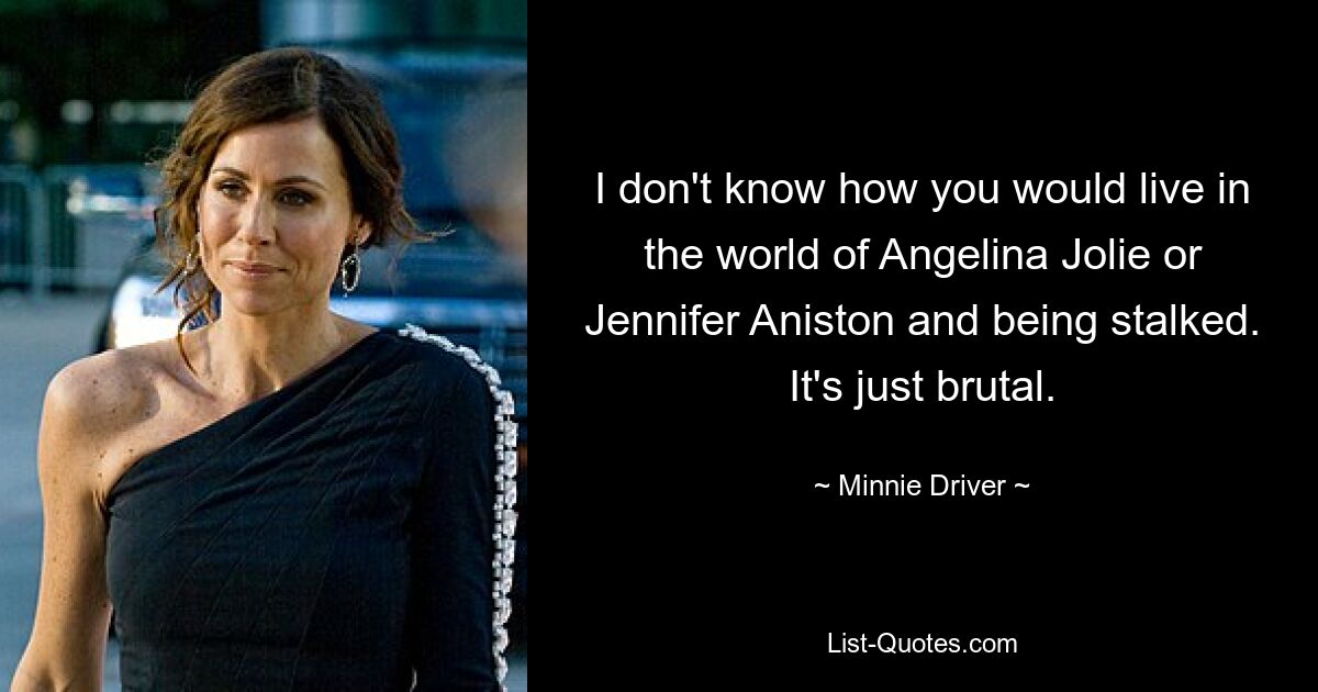 I don't know how you would live in the world of Angelina Jolie or Jennifer Aniston and being stalked. It's just brutal. — © Minnie Driver