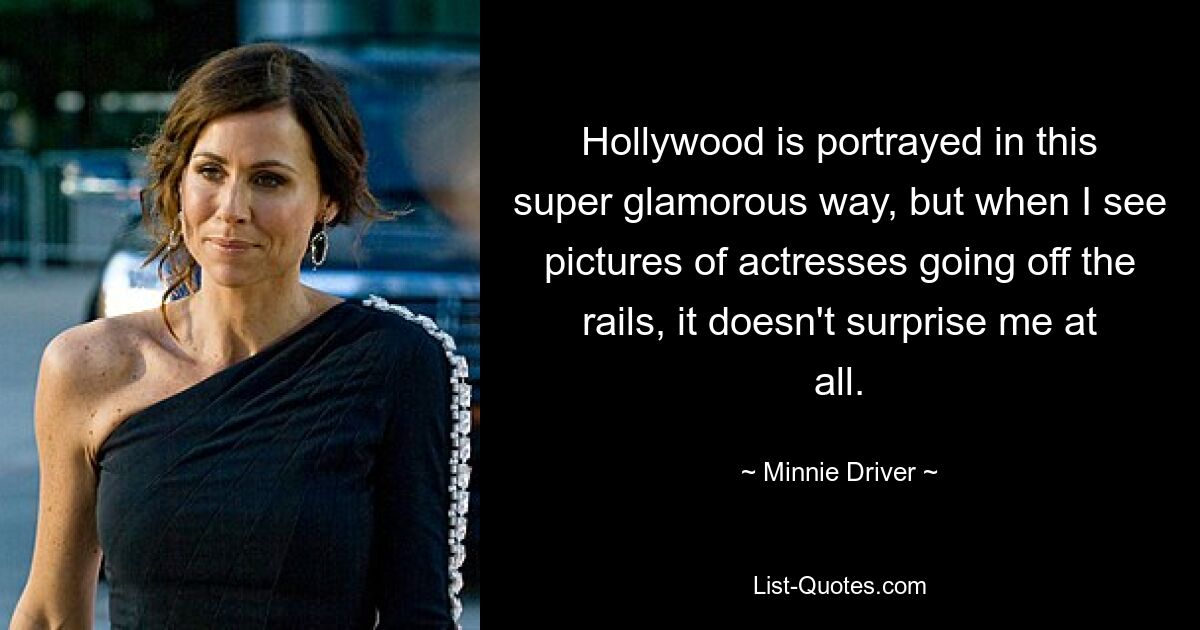 Hollywood is portrayed in this super glamorous way, but when I see pictures of actresses going off the rails, it doesn't surprise me at all. — © Minnie Driver