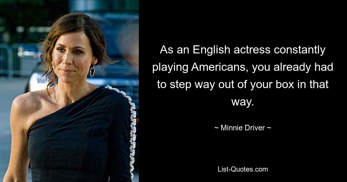 As an English actress constantly playing Americans, you already had to step way out of your box in that way. — © Minnie Driver