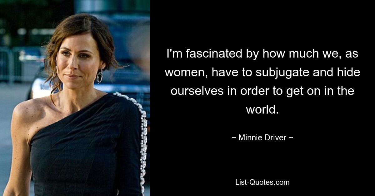 I'm fascinated by how much we, as women, have to subjugate and hide ourselves in order to get on in the world. — © Minnie Driver