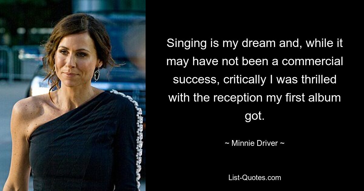 Singing is my dream and, while it may have not been a commercial success, critically I was thrilled with the reception my first album got. — © Minnie Driver