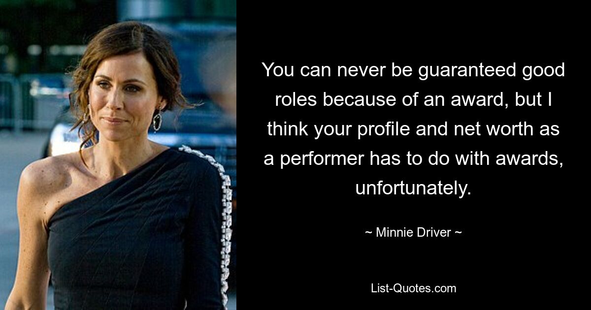 You can never be guaranteed good roles because of an award, but I think your profile and net worth as a performer has to do with awards, unfortunately. — © Minnie Driver