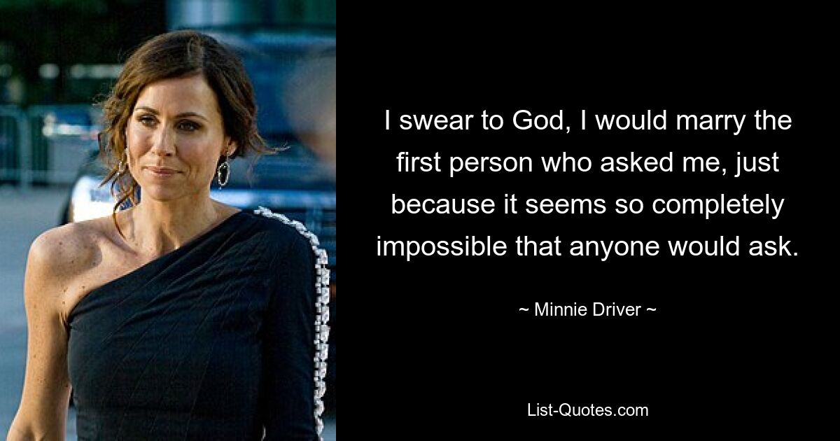 I swear to God, I would marry the first person who asked me, just because it seems so completely impossible that anyone would ask. — © Minnie Driver