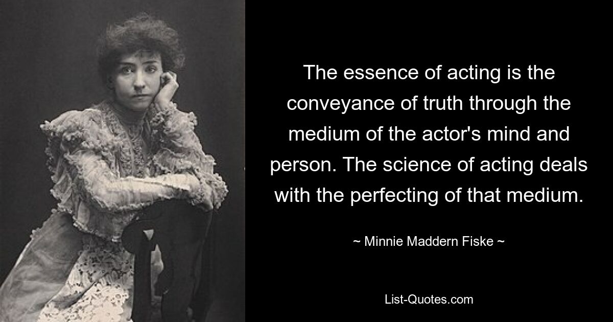 The essence of acting is the conveyance of truth through the medium of the actor's mind and person. The science of acting deals with the perfecting of that medium. — © Minnie Maddern Fiske