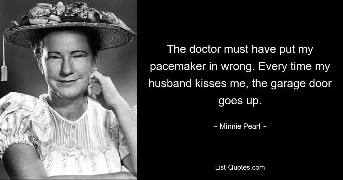 The doctor must have put my pacemaker in wrong. Every time my husband kisses me, the garage door goes up. — © Minnie Pearl