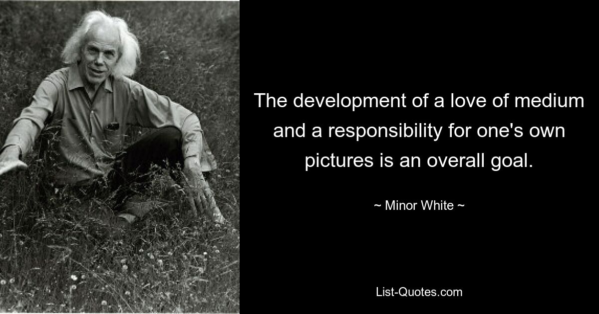 The development of a love of medium and a responsibility for one's own pictures is an overall goal. — © Minor White