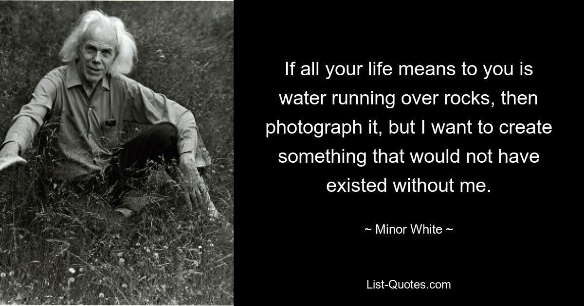 If all your life means to you is water running over rocks, then photograph it, but I want to create something that would not have existed without me. — © Minor White